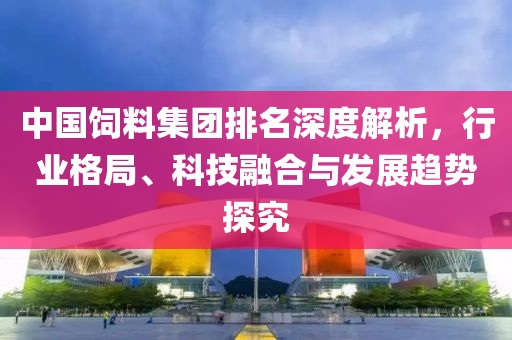 中國飼料集團(tuán)排名深度解析，行業(yè)格局、科技融合與發(fā)展趨勢(shì)探究